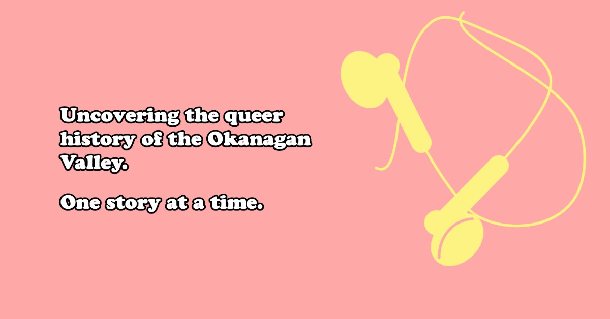 A baby pink background with white words that read "Uncovering the queer history of the Okanagan Valley. One story at a time." The right side of the image shows a design of yellow headphones.